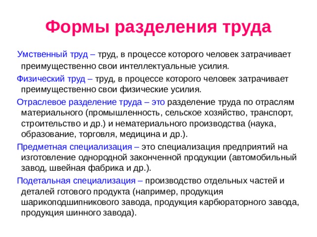 Формы разделения труда  Умственный труд – труд, в процессе которого человек затрачивает преимущественно свои интеллектуальные усилия.  Физический труд – труд, в процессе которого человек затрачивает преимущественно свои физические усилия.  Отраслевое разделение труда – это разделение труда по отраслям материального (промышленность, сельское хозяйство, транспорт, строительство и др.) и нематериального производства (наука, образование, торговля, медицина и др.).  Предметная специализация – это специализация предприятий на изготовление однородной законченной продукции (автомобильный завод, швейная фабрика и др.).  Подетальная специализация – производство отдельных частей и деталей готового продукта (например, продукция шарикоподшипникового завода, продукция карбюраторного завода, продукция шинного завода). 