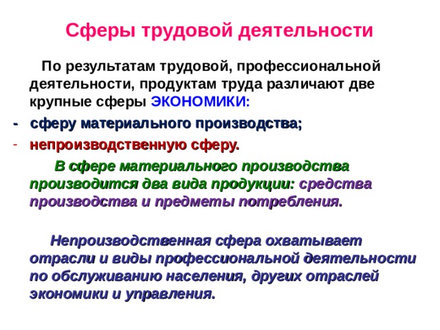 Сферы трудовой деятельности  По результатам трудовой, профессиональной деятельности, продуктам труда различают две крупные сферы ЭКОНОМИКИ: - сферу материального производства; непроизводственную сферу.   В сфере материального производства производится два вида продукции: средства производства и предметы потребления.   Непроизводственная сфера охватывает отрасли и виды профессиональной деятельности по обслуживанию населения, других отраслей экономики и управления. 