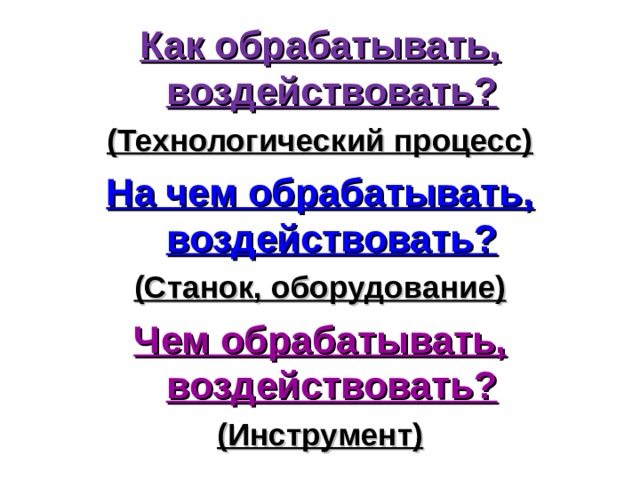 Как обрабатывать, воздействовать? (Технологический процесс) На чем обрабатывать, воздействовать? (Станок, оборудование) Чем обрабатывать, воздействовать? (Инструмент) 