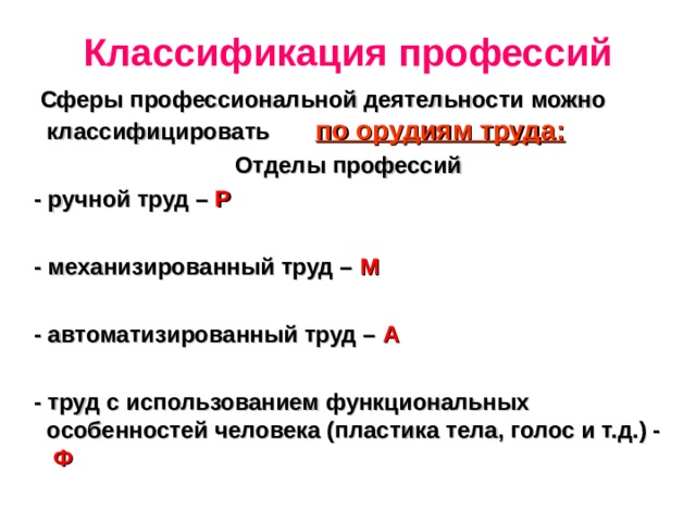 Классификация профессий  Сферы профессиональной деятельности можно классифицировать по орудиям труда: Отделы профессий  - ручной труд – Р   - механизированный труд – М   - автоматизированный труд – А   - труд с использованием функциональных особенностей человека (пластика тела, голос и т.д.) - Ф 