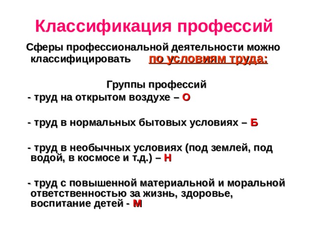 Классификация профессий   Сферы профессиональной деятельности можно классифицировать по условиям труда:  Группы профессий  - труд на открытом воздухе – О   - труд в нормальных бытовых условиях – Б   - труд в необычных условиях (под землей, под водой, в космосе и т.д.) – Н   - труд с повышенной материальной и моральной ответственностью за жизнь, здоровье, воспитание детей - М   