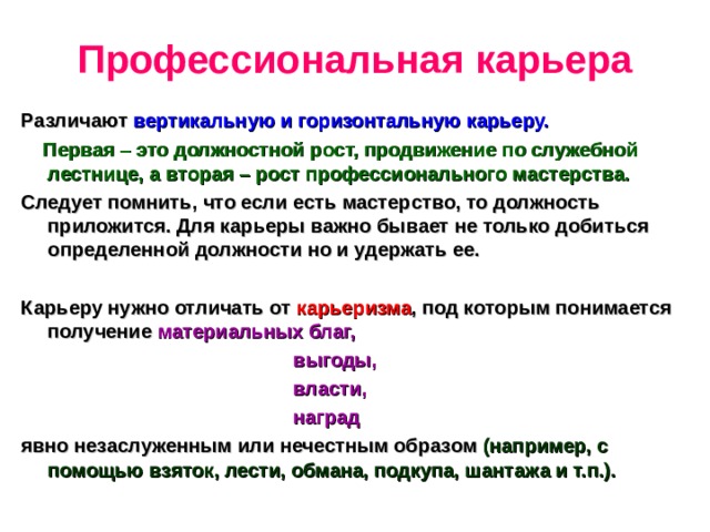 Профессиональная карьера Различают вертикальную и горизонтальную карьеру.  Первая – это должностной рост, продвижение по служебной лестнице, а вторая – рост профессионального мастерства. Следует помнить, что если есть мастерство, то должность приложится. Для карьеры важно бывает не только добиться определенной должности но и удержать ее.  Карьеру нужно отличать от карьеризма , под которым понимается получение материальных благ,  выгоды,  власти,  наград явно незаслуженным или нечестным образом (например, с помощью взяток, лести, обмана, подкупа, шантажа и т.п.). 