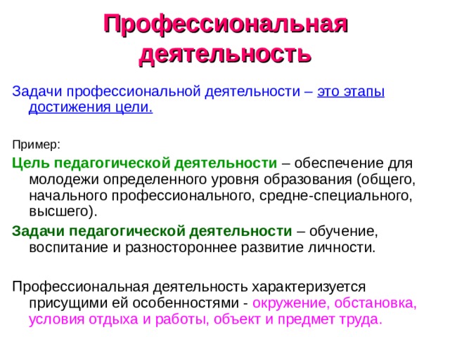 Профессиональная деятельность Задачи профессиональной деятельности – это этапы достижения цели.  Пример: Цель педагогической деятельности – обеспечение для молодежи определенного уровня образования (общего, начального профессионального, средне-специального, высшего). Задачи педагогической деятельности – обучение, воспитание и разностороннее развитие личности. Профессиональная деятельность характеризуется присущими ей особенностями - окружение, обстановка, условия отдыха и работы, объект и предмет труда. 