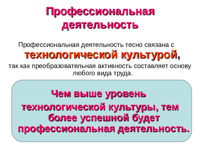 Профессиональная деятельность Профессиональная деятельность тесно связана с  технологической культурой , так как преобразовательная активность составляет основу любого вида труда. Чем выше уровень технологической культуры, тем более успешной будет профессиональная деятельность.  