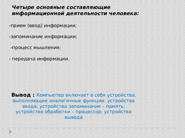 Четыре основные составляющие информационной деятельности человека: -прием (ввод) информации; -запоминание информации;  -процесс мышления; - передача информации. Вывод : Компьютер включает в себя устройства, выполняющие аналогичные функции: устройства ввода; устройства запоминания – память; устройство обработки – процессор; устройства вывода 