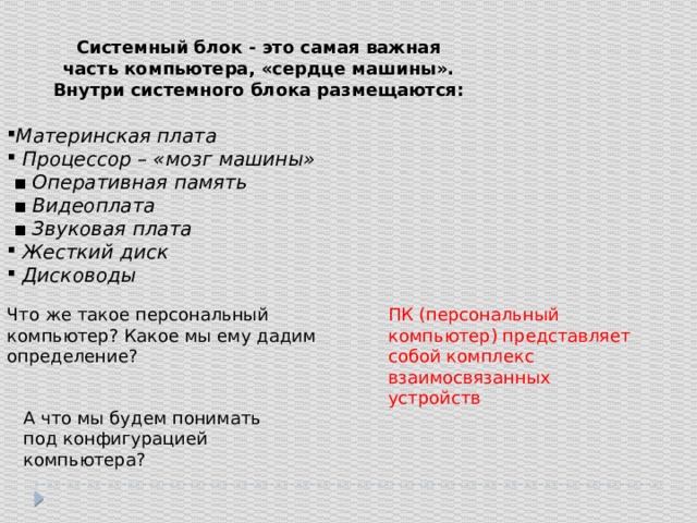 Системный блок - это самая важная часть компьютера, «сердце машины». Внутри системного блока размещаются: Материнская плата  Процессор – «мозг машины» ▪ Оперативная память ▪ Видеоплата ▪ Звуковая плата  Жесткий диск  Дисководы Что же такое персональный компьютер? Какое мы ему дадим определение? ПК (персональный компьютер) представляет собой комплекс взаимосвязанных устройств А что мы будем понимать под конфигурацией компьютера? 