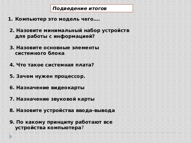 Подведение итогов Компьютер это модель чего….   2. Назовите минимальный набор устройств для работы с информацией?   3. Назовите основные элементы системного блока   4. Что такое системная плата?   5. Зачем нужен процессор.   6. Назначение видеокарты   7. Назначение звуковой карты   8. Назовите устройства ввода-вывода   9. По какому принципу работают все устройства компьютера ? 
