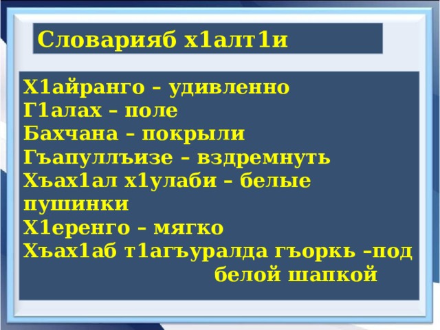 Словарияб х1алт1и  Х1айранго – удивленно Г1алах – поле Бахчана – покрыли Гъапуллъизе – вздремнуть Хъах1ал х1улаби – белые пушинки Х1еренго – мягко Хъах1аб т1агъуралда гъоркь –под  белой шапкой  