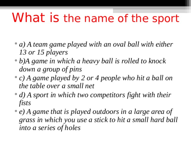 What is the name of the sport   a) A team game played with an oval ball with either 13 or 15 players b)A game in which a heavy ball is rolled to knock down a group of pins c) A game played by 2 or 4 people who hit a ball on the table over a small net d) A sport in which two competitors fight with their fists e) A game that is played outdoors in a large area of grass in which you use a stick to hit a small hard ball into a series of holes  