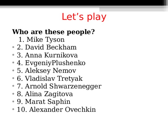 Let’s play Who are these people?  1. Mike Tyson 2. David Beckham 3. Anna Kurnikova 4. EvgeniyPlushenko 5. Aleksey Nemov 6. Vladislav Tretyak 7. Arnold Shwarzenegger 8. Alina Zagitova 9. Marat Saphin 10. Alexander Ovechkin  