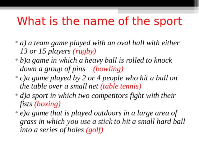 What is the name of the sport   a) a team game played with an oval ball with either 13 or 15 players (rugby) b)a game in which a heavy ball is rolled to knock down a group of pins (bowling) c)a game played by 2 or 4 people who hit a ball on the table over a small net (table tennis) d)a sport in which two competitors fight with their fists (boxing) e)a game that is played outdoors in a large area of grass in which you use a stick to hit a small hard ball into a series of holes (golf)  