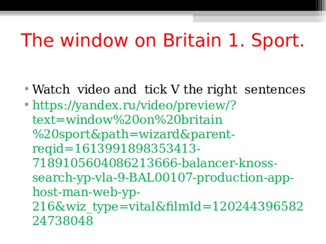 The window on Britain 1. Sport. Watch video and tick V the right sentences https://yandex.ru/video/preview/?text=window%20on%20britain%20sport&path=wizard&parent-reqid=1613991898353413-7189105604086213666-balancer-knoss-search-yp-vla-9-BAL00107-production-app-host-man-web-yp-216&wiz_type=vital&filmId=12024439658224738048  