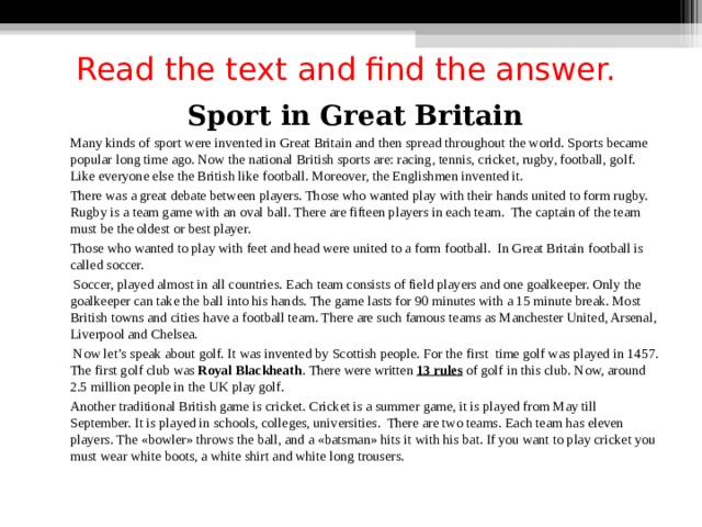Read the text and find the answer. Sport in Great Britain  Many kinds of sport were invented in Great Britain and then spread throughout the world. Sports became popular long time ago. Now the national British sports are: racing, tennis, cricket, rugby, football, golf. Like everyone else the British like football. Moreover, the Englishmen invented it.  There was a great debate between players. Those who wanted play with their hands united to form rugby. Rugby is a team game with an oval ball. There are fifteen players in each team. The captain of the team must be the oldest or best player.  Those who wanted to play with feet and head were united to a form football. In Great Britain football is called soccer.   Soccer, played almost in all countries. Each team consists of field players and one goalkeeper. Only the goalkeeper can take the ball into his hands. The game lasts for 90 minutes with a 15 minute break. Most British towns and cities have a football team. There are such famous teams as Manchester United, Arsenal, Liverpool and Chelsea.   Now let’s speak about golf. It was invented by Scottish people. For the first time golf was played in 1457. The first golf club was Royal Blackheath . There were written 13 rules of golf in this club. Now, around 2.5 million people in the UK play golf.  Another traditional British game is cricket. Cricket is a summer game, it is played from May till September. It is played in schools, colleges, universities. There are two teams. Each team has eleven players. The «bowler» throws the ball, and a «batsman» hits it with his bat. If you want to play cricket you must wear white boots, a white shirt and white long trousers. 