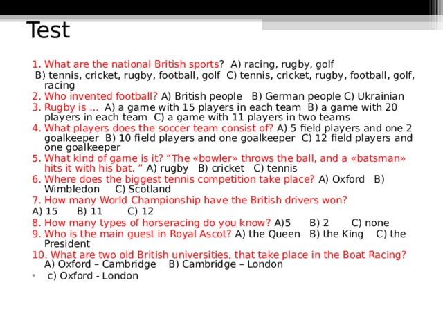 Test 1. What are the national British sports ? A) racing, rugby, golf  B) tennis, cricket, rugby, football, golf C) tennis, cricket, rugby, football, golf, racing 2. Who invented football? A) British people B) German people C) Ukrainian 3. Rugby is ... A) a game with 15 players in each team B) a game with 20 players in each team C) a game with 11 players in two teams 4. What players does the soccer team consist of? A) 5 field players and one 2 goalkeeper B) 10 field players and one goalkeeper C) 12 field players and one goalkeeper  5. What kind of game is it? “The «bowler» throws the ball, and a «batsman» hits it with his bat. ” A) rugby B) cricket C) tennis 6. Where does the biggest tennis competition take place? A) Oxford B) Wimbledon C) Scotland 7. How many World Championship have the British drivers won? A) 15 B) 11 C) 12 8. How many types of horseracing do you know? A)5 B) 2 C) none 9. Who is the main guest in Royal Ascot? A) the Queen B) the King C) the President 10. What are two old British universities, that take place in the Boat Racing? A) Oxford – Cambridge B) Cambridge – London  c) Oxford - London  