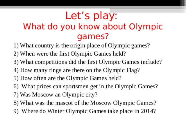  Let’s play:  What do you know about Olympic games? 1) What country is the origin place of Olympic games? 2) When were the first Olympic Games held? 3) What competitions did the first Olympic Games include? 4) How many rings are there on the Olympic Flag? 5) How often are the Olympic Games held? 6) What prizes can sportsmen get in the Olympic Games? 7) Was Moscow an Olympic city? 8) What was the mascot of the Moscow Olympic Games? 9) Where do Winter Olympic Games take place in 2014? 