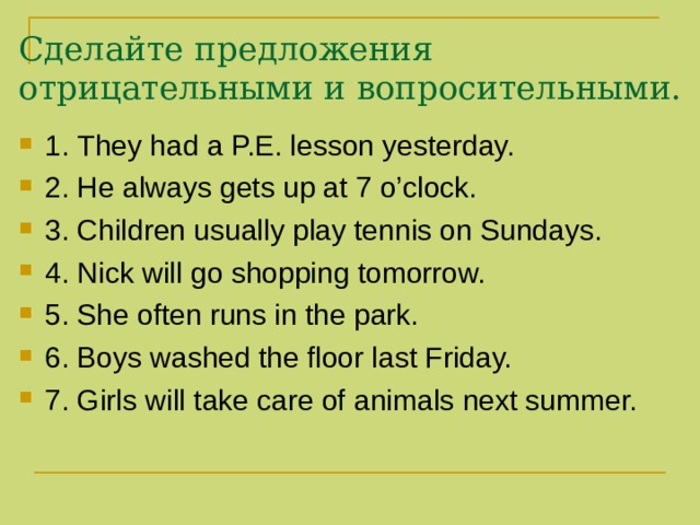 Сделайте предложения отрицательными и вопросительными. 1. They had a P.E. lesson yesterday. 2. He always gets up at 7 o’clock. 3. Children usually play tennis on Sundays. 4. Nick will go shopping tomorrow. 5. She often runs in the park. 6. Boys washed the floor last Friday. 7. Girls will take care of animals next summer. 