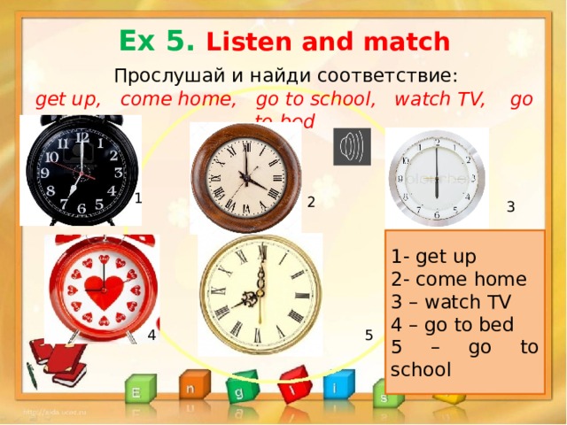 Ex 5. Listen and match  Прослушай и найди соответствие: get up, come home, go to school, watch TV, go to bed 1 2 3 1- get up 2- come home 3 – watch TV 4 – go to bed 5 – go to school 4 5 