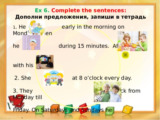 Ex 6. Complete the sentences: Дополни предложения, запиши в тетрадь  1 . He early in the morning on Mondays, then he during 15 minutes. After that he with his family. 2. She at 8 o’clock every day. 3. They at 7 o’clock from Monday till Friday. On Saturdays and Sundays he . 