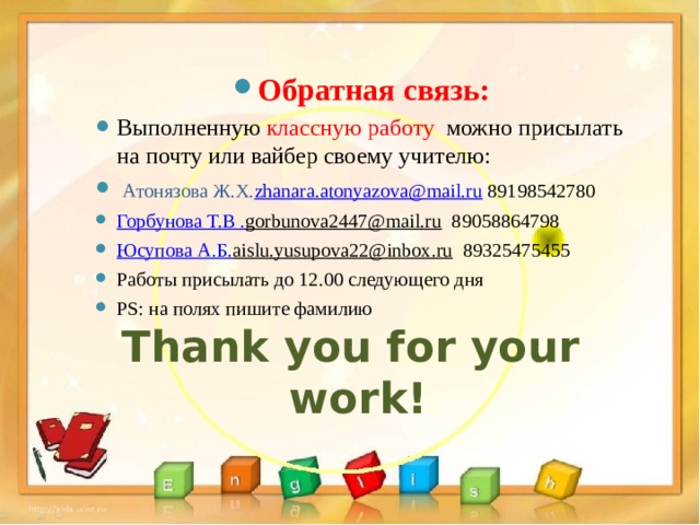 Обратная связь: Выполненную классную работу можно присылать на почту или вайбер своему учителю:  Атонязова Ж.Х. zhanara.atonyazova@mail.ru 89198542780 Горбунова Т.В . gorbunova2447@mail.ru  89058864798 Юсупова А.Б. aislu.yusupova22@inbox.ru  89325475455 Работы присылать до 12.00 следующего дня PS: на полях пишите фамилию Thank you for your work! 