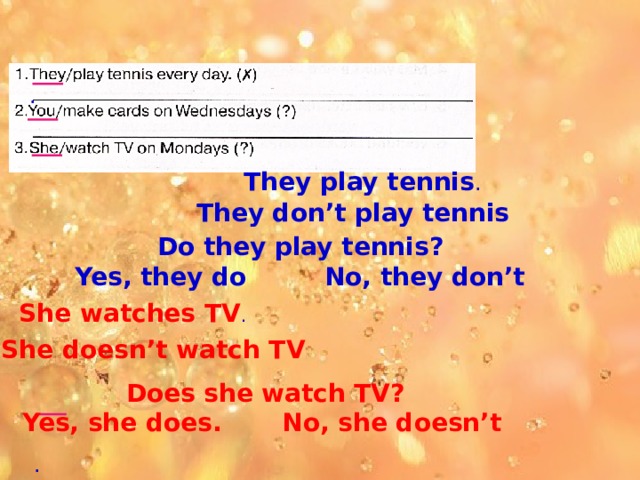 . They play tennis . They don’t play tennis Do they play tennis? Yes, they do No, they don’t She watches TV . She doesn’t watch TV Does she watch TV? Yes, she does. No, she doesn’t  . 