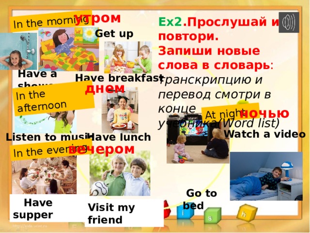 In the morning In the afternoon In the evening At night утром Ex2 .Прослушай и повтори. Запиши новые слова в словарь : транскрипцию и перевод смотри в конце учебника(Word list) Get up Have a shower  Have breakfast днем ночью Watch a video Listen to music Have lunch вечером  Go to bed  Have supper Visit my friend 