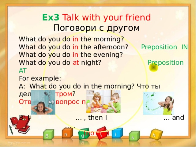 Ex3 Talk with your friend Поговори с другом What do you do in the morning? What do you do in the afternoon? Preposition IN What do you do in the evening? What do you do at night? Preposition AT For example: A: What do you do in the morning? Что ты делаешь утром ? Ответь на вопрос письменно. B: I … , then I … and … .  (потом) 