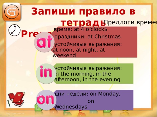  время: at 4 o’clock$  праздники: at Christmas  устойчивые выражения: at noon, at night, at weekend устойчивые выражения: in the morning, in the afternoon, in the evening дни недели: on Monday,  on Wednesdays Запиши правило в тетрадь Prepositions of Time Предлоги времени 