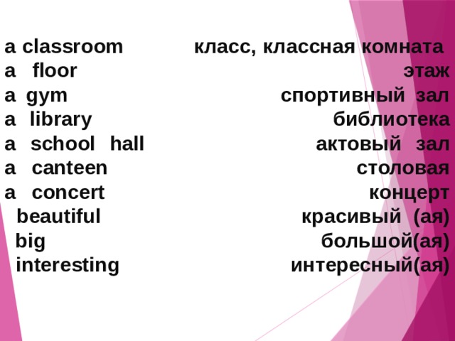 a classroom класс, классная комната  a floor этаж  a gym спортивный зал  a library библиотека  a school hall актовый зал  a canteen столовая  a concert концерт  beautiful красивый (ая)  big большой(ая)  interesting интересный(ая)   