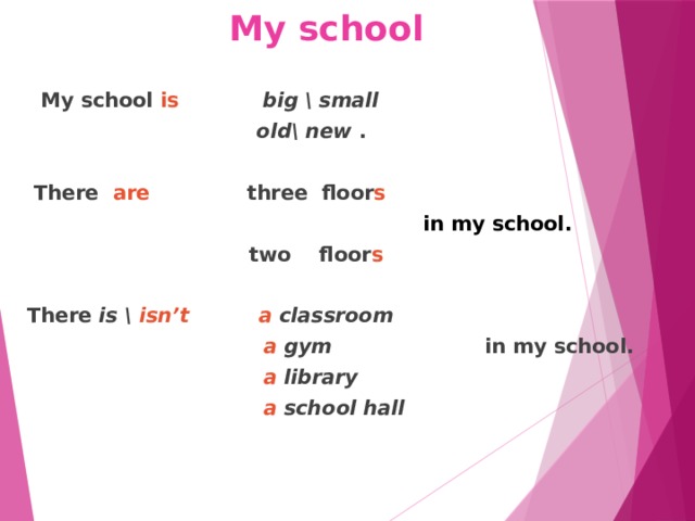 My school  My school is  big \ small   old\ new .   There are three floor s   in my school.  two floor s  There is \ isn’t  a classroom  a gym in my school.  a library   a school hall 