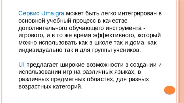 Сервис Umaigra может быть легко интегрирован в основной учебный процесс в качестве дополнительного обучающего инструмента - игрового, и в то же время эффективного, который можно использовать как в школе так и дома, как индивидуально так и для группы учеников. UI предлагает широкие возможности в создании и использовании игр на различных языках, в различных предметных областях, для разных возрастных категорий. 