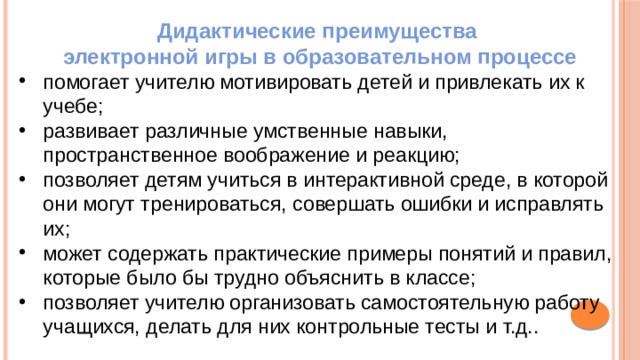 Дидактические преимущества электронной игры в образовательном процессе помогает учителю мотивировать детей и привлекать их к учебе; развивает различные умственные навыки, пространственное воображение и реакцию; позволяет детям учиться в интерактивной среде, в которой они могут тренироваться, совершать ошибки и исправлять их; может содержать практические примеры понятий и правил, которые было бы трудно объяснить в классе; позволяет учителю организовать самостоятельную работу учащихся, делать для них контрольные тесты и т.д.. 