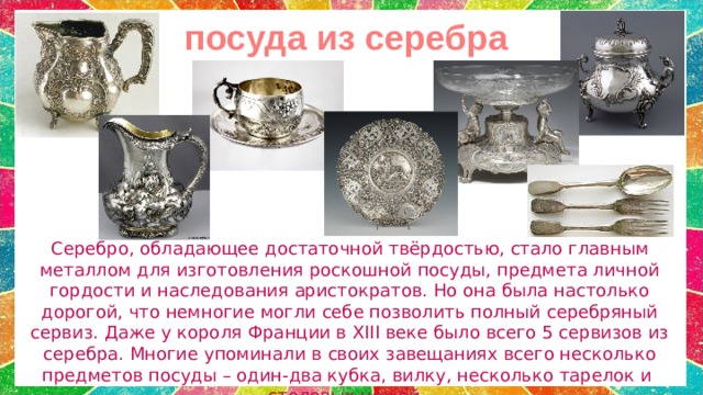 посуда из серебра Серебро, обладающее достаточной твёрдостью, стало главным металлом для изготовления роскошной посуды, предмета личной гордости и наследования аристократов. Но она была настолько дорогой, что немногие могли себе позволить полный серебряный сервиз. Даже у короля Франции в XIII веке было всего 5 сервизов из серебра. Многие упоминали в своих завещаниях всего несколько предметов посуды – один-два кубка, вилку, несколько тарелок и столовых ножей. 