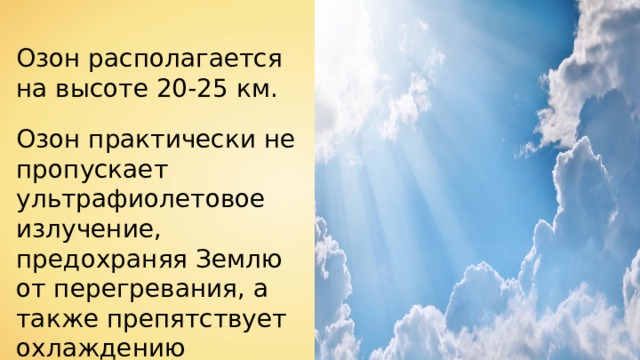 Озон располагается на высоте 20-25 км. Озон практически не пропускает ультрафиолетовое излучение, предохраняя Землю от перегревания, а также препятствует охлаждению планеты. 