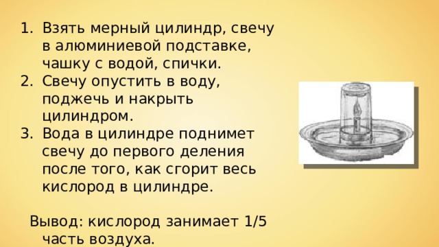 Взять мерный цилиндр, свечу в алюминиевой подставке, чашку с водой, спички. Свечу опустить в воду, поджечь и накрыть цилиндром. Вода в цилиндре поднимет свечу до первого деления после того, как сгорит весь кислород в цилиндре.   Вывод: кислород занимает 1/5 часть воздуха. 