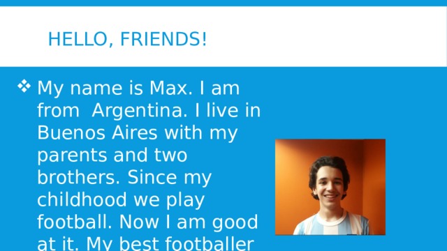 Hello, friends! My name is Max. I am from Argentina. I live in Buenos Aires with my parents and two brothers. Since my childhood we play football. Now I am good at it. My best footballer is Maradona. 