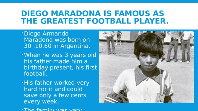 Diego Maradona is famous as the greatest football player. Diego Armando Maradona was born on 30 .10.60 in Argentina. When he was 3 years old his father made him a birthday present, his first football. His father worked very hard for it and could save only a few cents every week. The family was very poor . 
