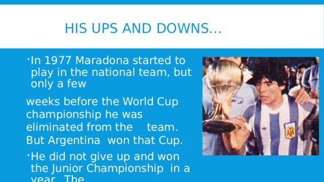  His ups and downs... In 1977 Maradona started to play in the national team, but only a few weeks before the World Cup championship he was eliminated from the team. But Argentina won that Cup. He did not give up and won the Junior Championship in a year. The opponent of the Argentinian team was the USSR junior’s team. 