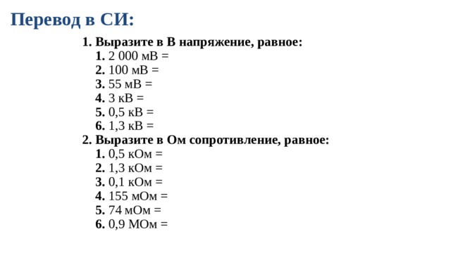Перевод в СИ: 1. Выразите в В напряжение, равное:  1. 2 000 мВ =  2. 100 мВ =  3. 55 мВ =  4. 3 кВ =  5. 0,5 кВ =  6. 1,3 кВ = 2. Выразите в Ом сопротивление, равное:  1. 0,5 кОм =  2. 1,3 кОм =  3. 0,1 кОм =  4. 155 мОм =  5. 74 мОм =  6. 0,9 МОм = 