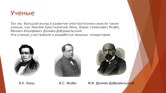 Ученые   Так же, большой вклад в развитие электротехники внесли такие ученые, как Эмилий Христианочив Ленц, Борис Семенович Якоби, Михаил Иосифович Доливо-Добровольский.  Эти ученые участвовали в разработке мощных генераторов. Э.Х. Ленц Б.С. Якоби М.И. Доливо-Добровольский 