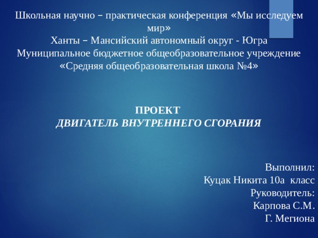 Школьная научно – практическая конференция « Мы исследуем мир » Ханты – Мансийский автономный округ - Югра Муниципальное бюджетное общеобразовательное учреждение « Средняя общеобразовательная школа №4 » ПРОЕКТ ДВИГАТЕЛЬ ВНУТРЕННЕГО СГОРАНИЯ   Выполнил:  Куцак Никита 10а класс  Руководитель:  Карпова С.М. Г. Мегиона 
