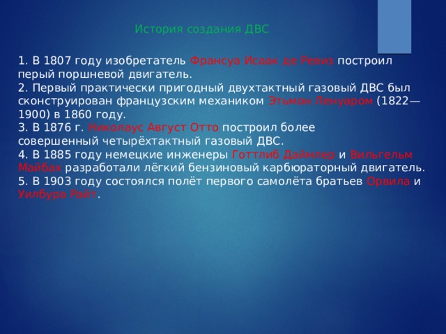 История создания ДВС 1. В 1807 году изобретатель Франсуа Исаак де Ревиз построил перый поршневой двигатель. 2. Первый практически пригодный двухтактный газовый ДВС был сконструирован французским механиком  Этьмон Ленуаром (1822—1900) в 1860 году. 3. В 1876 г. Николаус Август Отто построил более совершенный  четырёхтактный  газовый ДВС. 4. В 1885 году немецкие инженеры  Готтлиб Даймлер и  Вильгельм Майбах  разработали лёгкий бензиновый карбюраторный двигатель. 5. В 1903 году состоялся полёт первого самолёта братьев Орвила и Уилбура Райт . 
