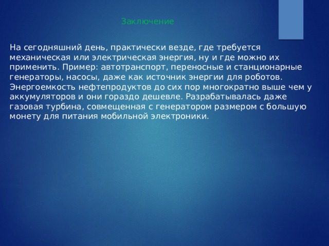 Заключение На сегодняшний день, практически везде, где требуется механическая или электрическая энергия, ну и где можно их применить. Пример: автотранспорт, переносные и станционарные генераторы, насосы, даже как источник энергии для роботов. Энергоемкость нефтепродуктов до сих пор многократно выше чем у аккумуляторов и они гораздо дешевле. Разрабатывалась даже газовая турбина, совмещенная с генератором размером с большую монету для питания мобильной электроники. 