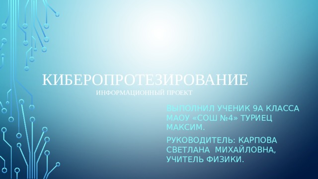 Киберопротезирование  ИНФОРМАЦИОННЫЙ ПРОЕКТ Выполнил ученик 9а класса маоу «СОШ №4» туриец максим. Руководитель: Карпова Светлана Михайловна, учитель физики. 