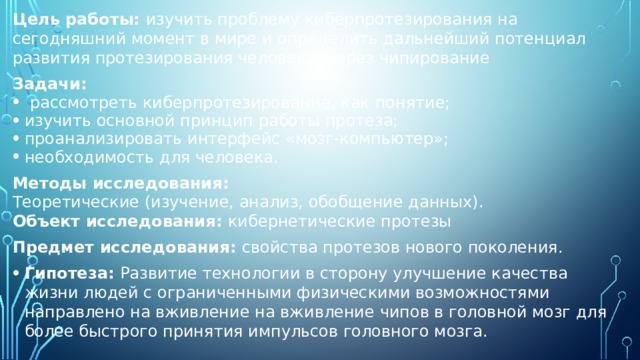Цель работы: изучить проблему киберпротезирования на сегодняшний момент в мире и определить дальнейший потенциал развития протезирования человека, через чипирование Задачи:  рассмотреть киберпротезирование, как понятие; изучить основной принцип работы протеза; проанализировать интерфейс «мозг-компьютер»; необходимость для человека. Методы исследования:  Теоретические (изучение, анализ, обобщение данных).  Объект исследования: кибернетические протезы Предмет исследования: свойства протезов нового поколения. Гипотеза: Развитие технологии в сторону улучшение качества жизни людей с ограниченными физическими возможностями направлено на вживление на вживление чипов в головной мозг для более быстрого принятия импульсов головного мозга. 