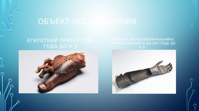 Объект исследования Египеткий протез 1500 года до н.э Римский протез военачальника палагея старшего до 900 года до н.э. 
