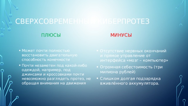 Сверхсовременный киберпротез Плюсы Минусы Может почти полностью восстановить двигательную способность конечности Почти незаметен под какой-либо одеждой, например, под джинсами и кроссовками почти невозможно разглядеть протез, не обращая внимания на движения Отсутствие нервных окончаний и прямое управление от интерфейса «мозг – компьютер» Огромная себестоимость (три милиона рублей) Слишком долгая подзарядка вживлённого аккумулятора. 