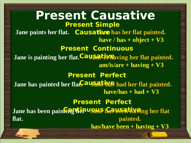 Present Causative Present Simple Causative Jane paints her flat. Jane has her flat painted. have / has + object + V3 Present Continuous Causative Jane is having her flat painted. Jane is painting her flat. am/is/are + having + V3 Present Perfect Causative Jane has painted her flat. Jane has had her flat painted. have/has + had + V3 Present Perfect Continuous Causative Jane has been painting her flat. Jane has been having her flat painted. has/have been + having + V3 