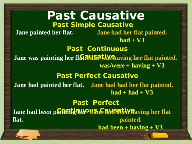 Past Causative Past Simple Causative Jane painted her flat. Jane had her flat painted. had + V3 Past Continuous Causative Jane was having her flat painted. Jane was painting her flat. was/were + having + V3 Past Perfect Causative Jane had painted her flat. Jane had had her flat painted. had + had + V3 Past Perfect Continuous Causative Jane had been painting her flat. Jane had been having her flat painted. had been + having + V3 