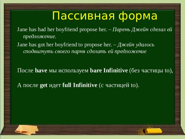 Пассивная форма Jane has had her boyfriend propose her. – Парень Джейн сделал ей предложение. Jane has got her boyfriend to propose her. – Джейн удалось сподвигнуть своего парня сделать ей предложение После have мы используем bare Infinitive (без частицы to), А после get идет full Infinitive (с частицей to). 