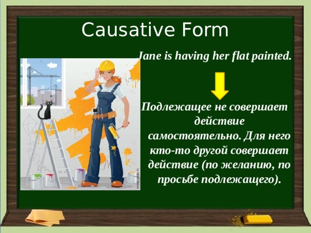 Causative Form Jane is having her flat painted.   Подлежащее не совершает действие самостоятельно. Для него кто-то другой совершает действие (по желанию, по просьбе подлежащего). 